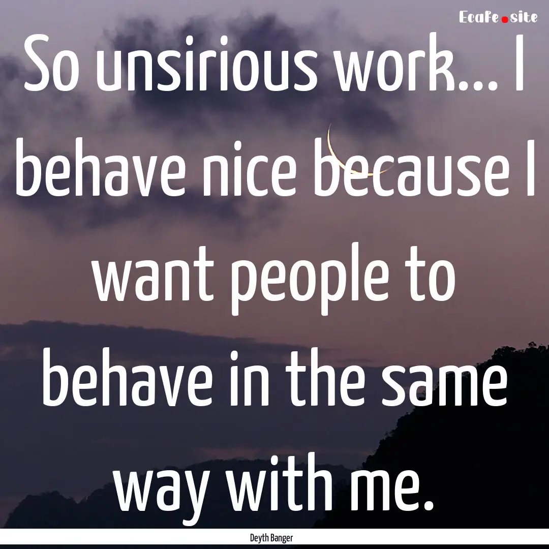 So unsirious work... I behave nice because.... : Quote by Deyth Banger