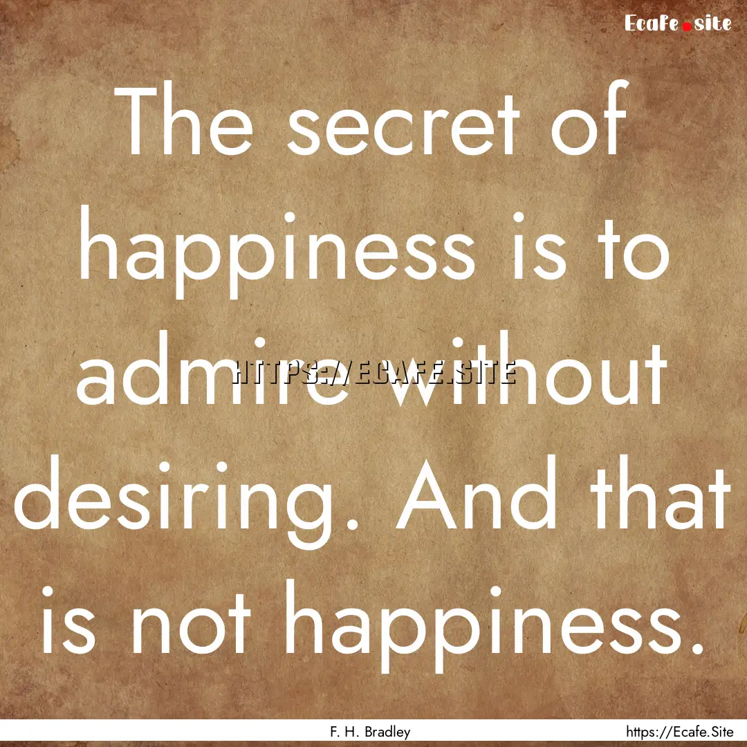 The secret of happiness is to admire without.... : Quote by F. H. Bradley