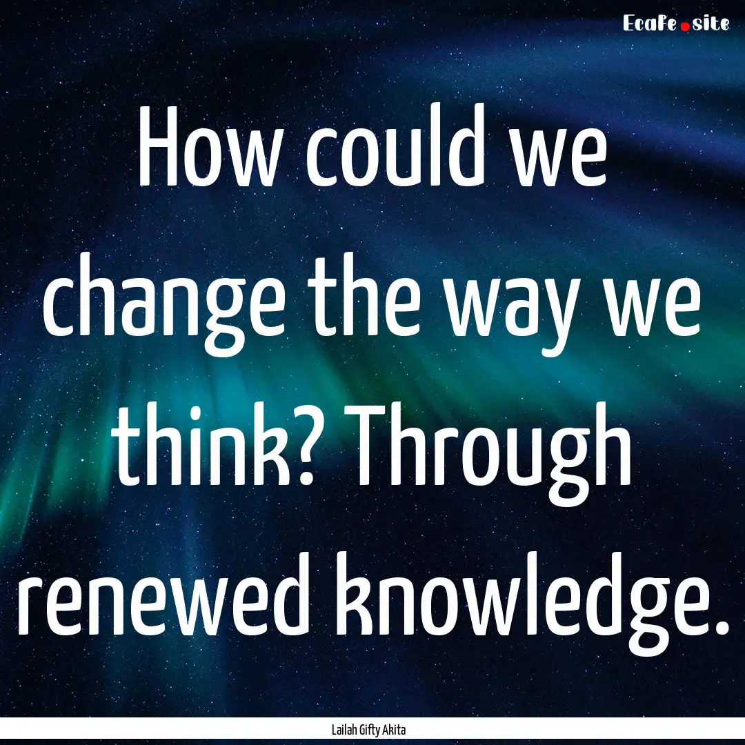 How could we change the way we think? Through.... : Quote by Lailah Gifty Akita