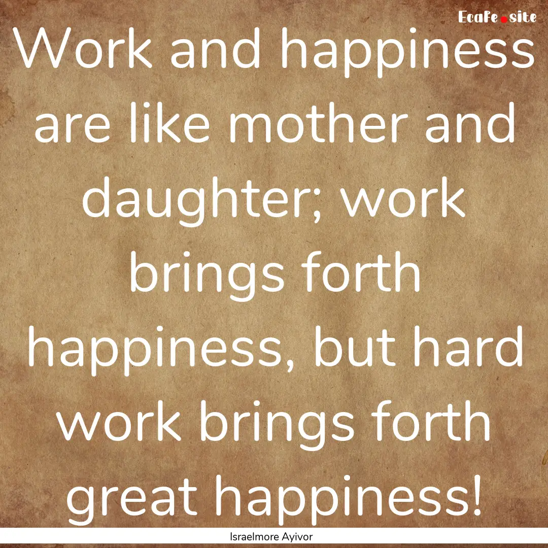 Work and happiness are like mother and daughter;.... : Quote by Israelmore Ayivor