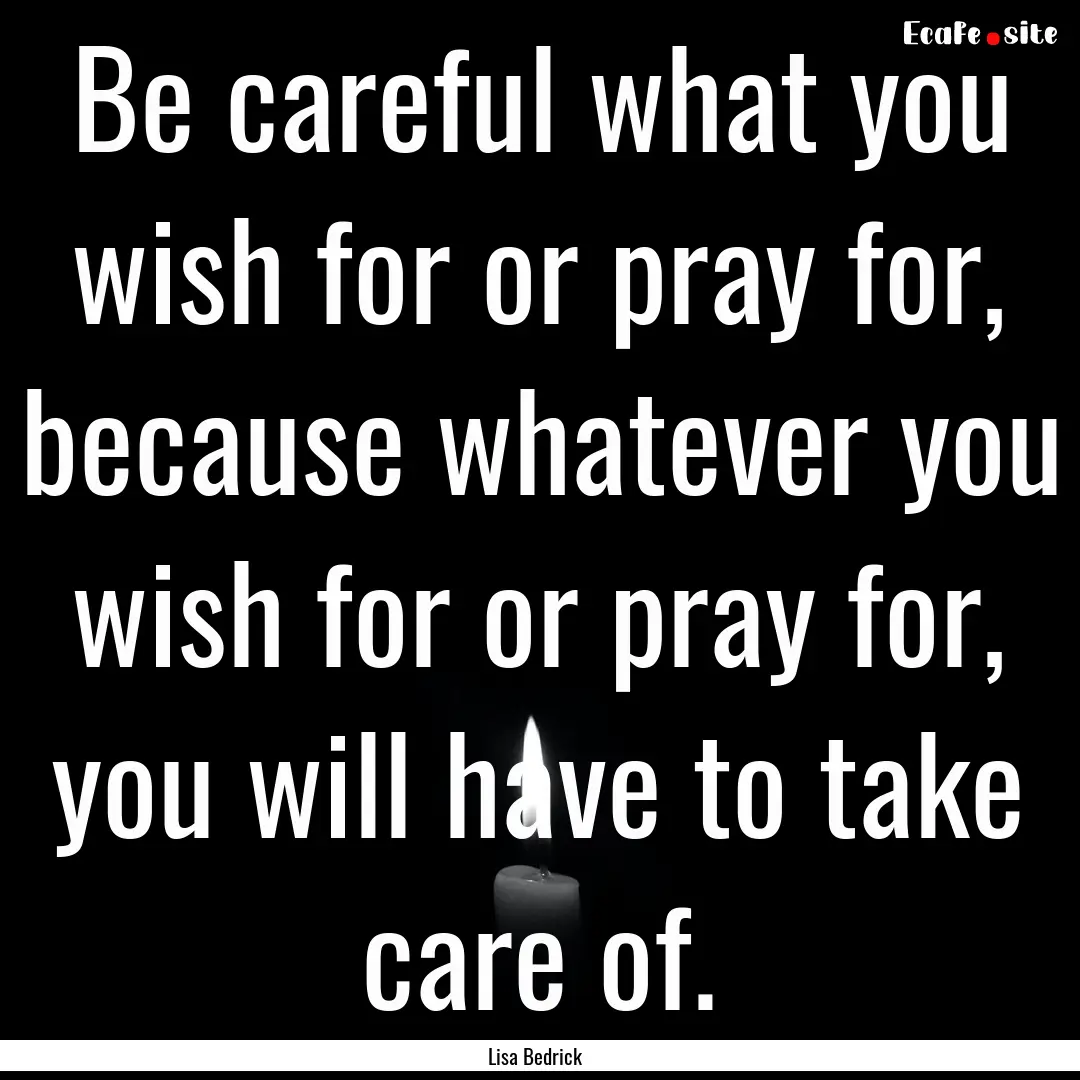 Be careful what you wish for or pray for,.... : Quote by Lisa Bedrick