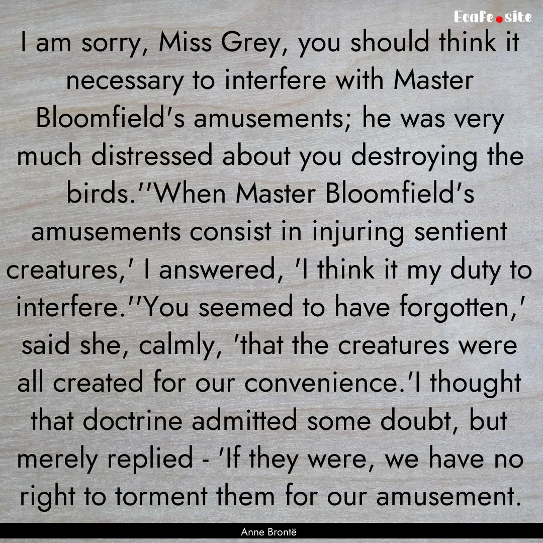 I am sorry, Miss Grey, you should think it.... : Quote by Anne Brontë