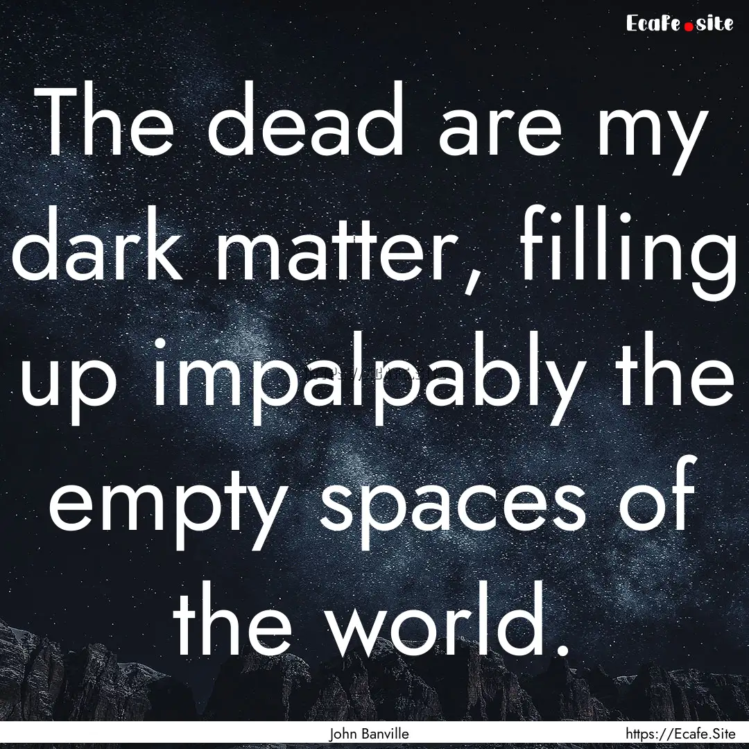 The dead are my dark matter, filling up impalpably.... : Quote by John Banville