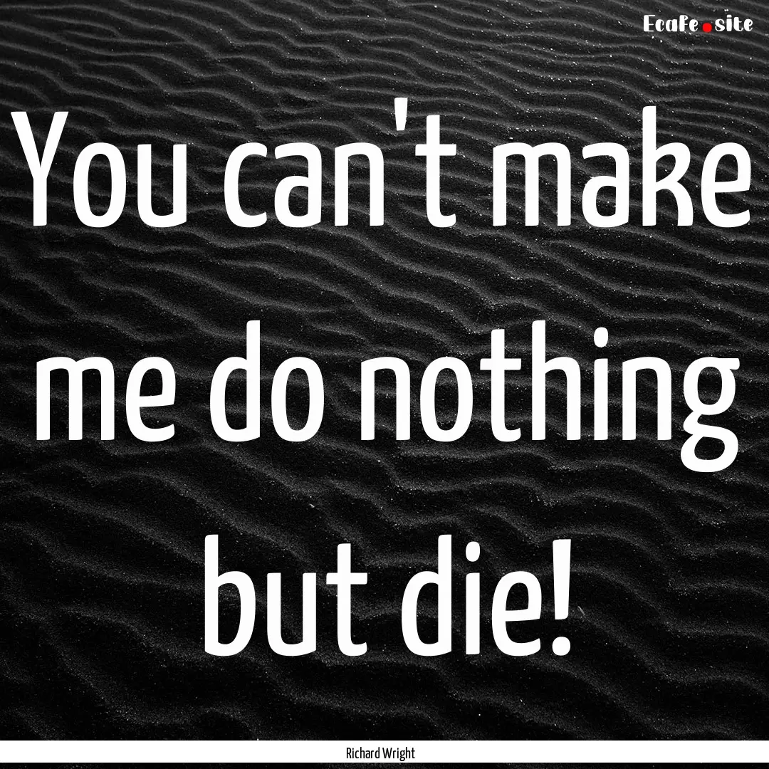 You can't make me do nothing but die! : Quote by Richard Wright