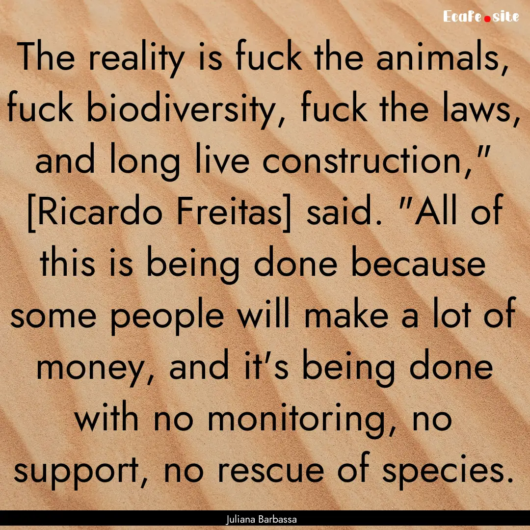 The reality is fuck the animals, fuck biodiversity,.... : Quote by Juliana Barbassa