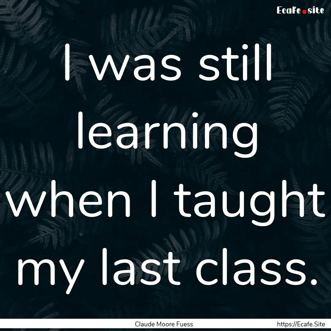 I was still learning when I taught my last.... : Quote by Claude Moore Fuess