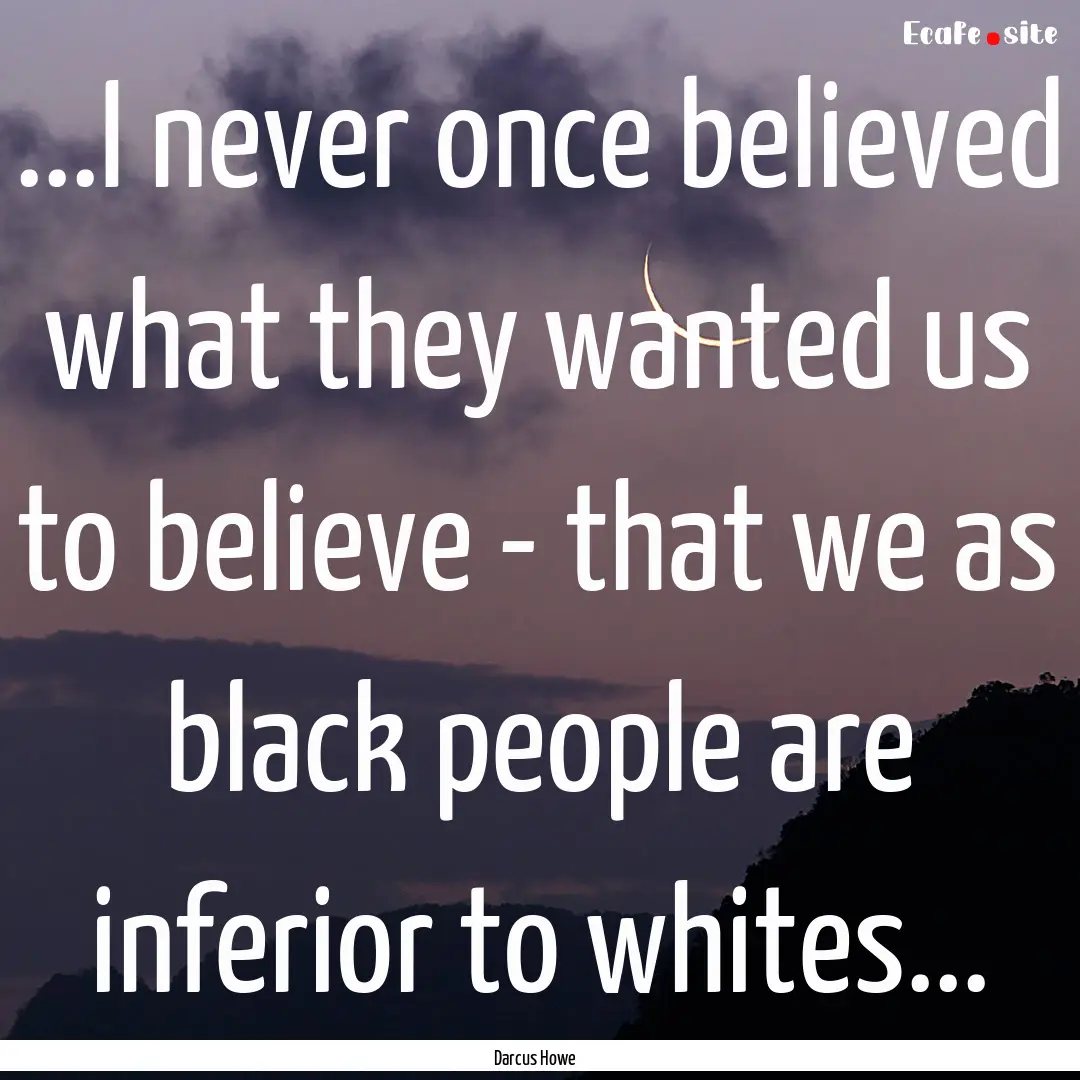 ...I never once believed what they wanted.... : Quote by Darcus Howe