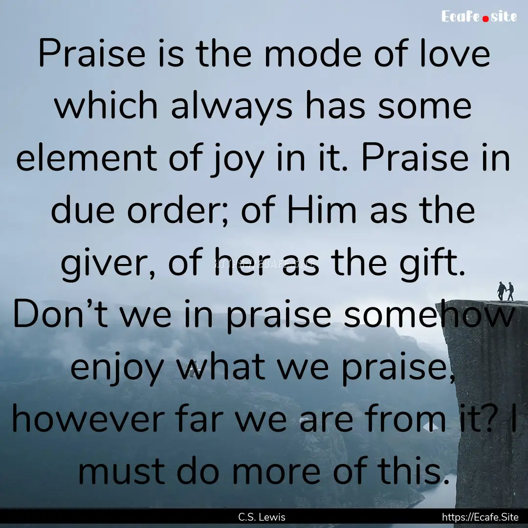 Praise is the mode of love which always has.... : Quote by C.S. Lewis