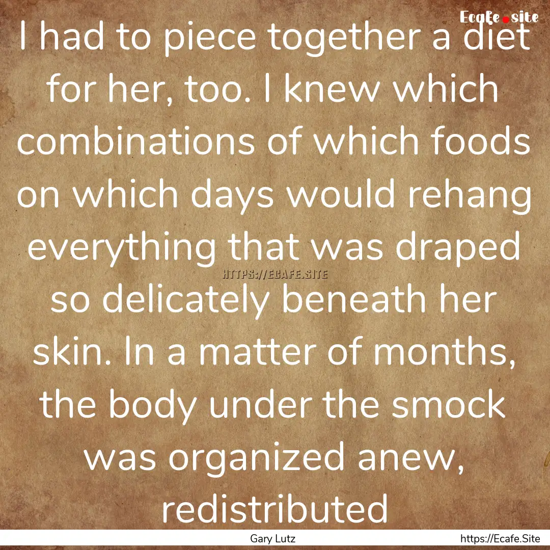 I had to piece together a diet for her, too..... : Quote by Gary Lutz