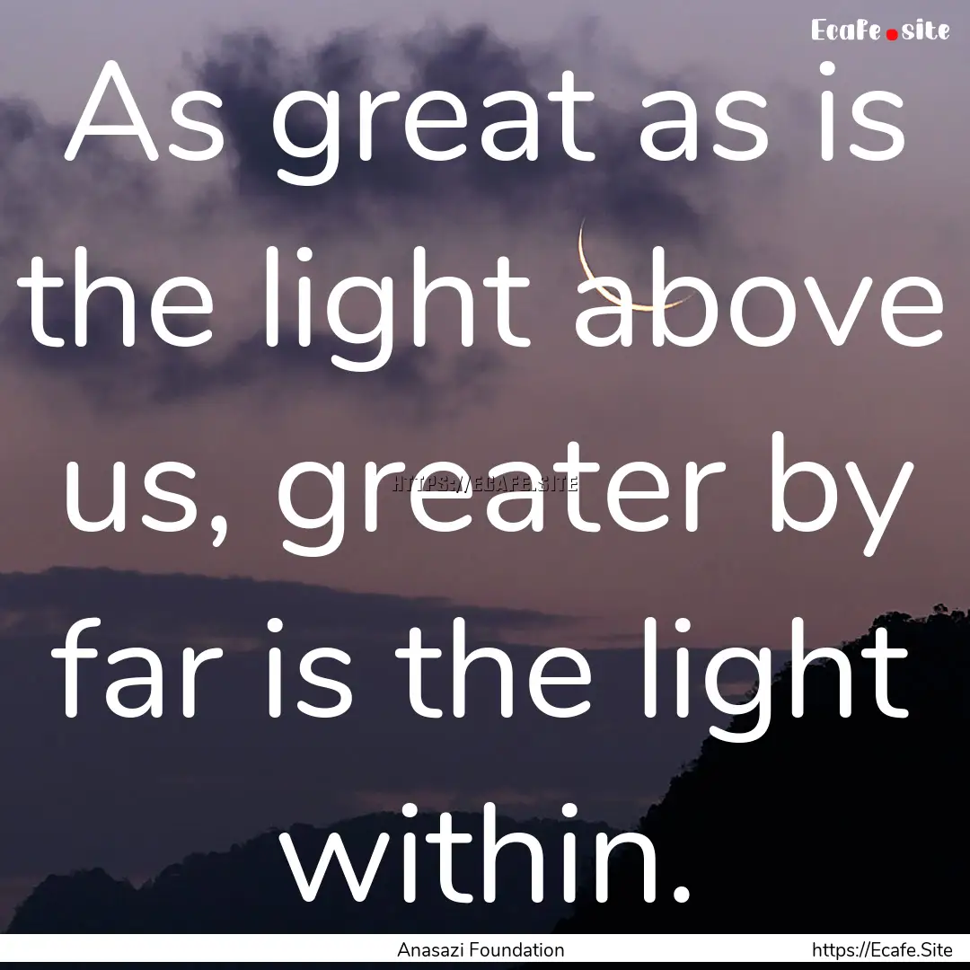 As great as is the light above us, greater.... : Quote by Anasazi Foundation