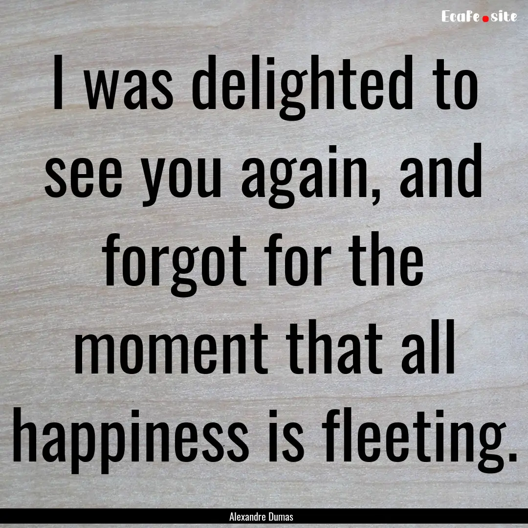 I was delighted to see you again, and forgot.... : Quote by Alexandre Dumas