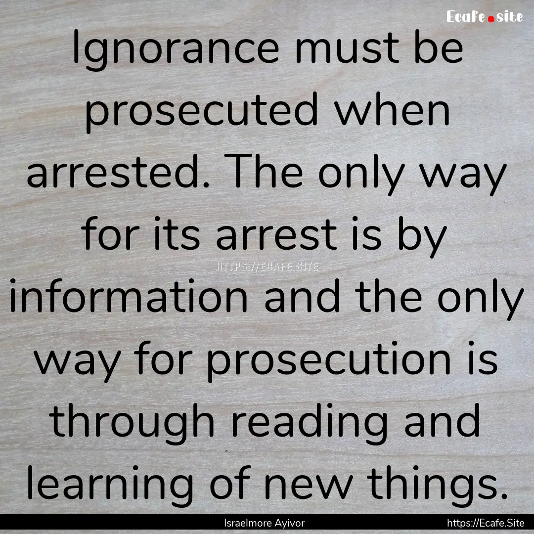 Ignorance must be prosecuted when arrested..... : Quote by Israelmore Ayivor