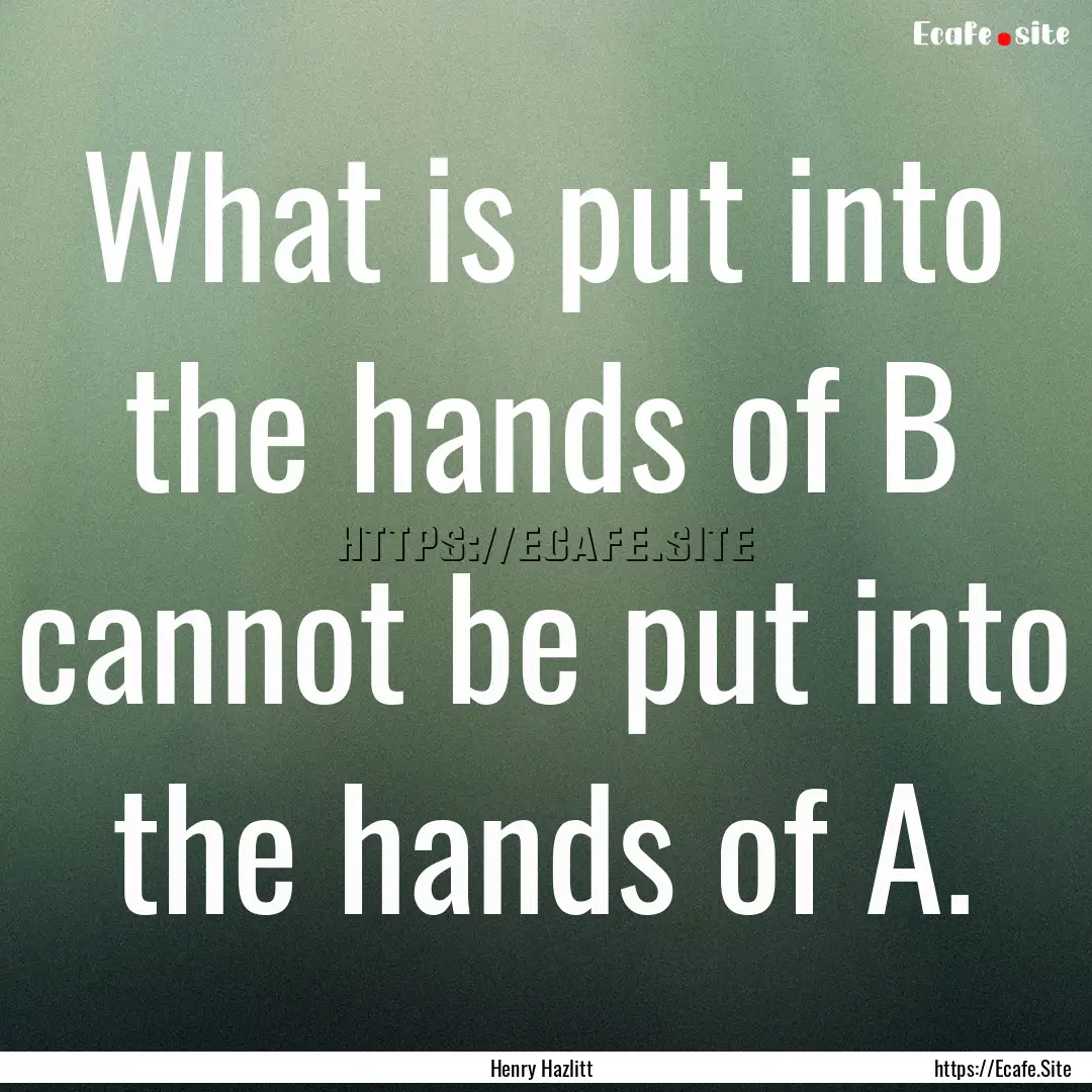 What is put into the hands of B cannot be.... : Quote by Henry Hazlitt