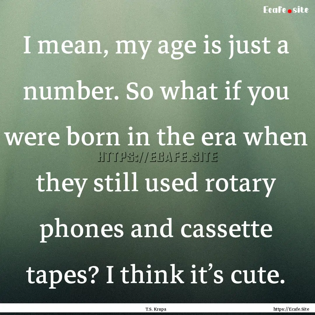 I mean, my age is just a number. So what.... : Quote by T.S. Krupa