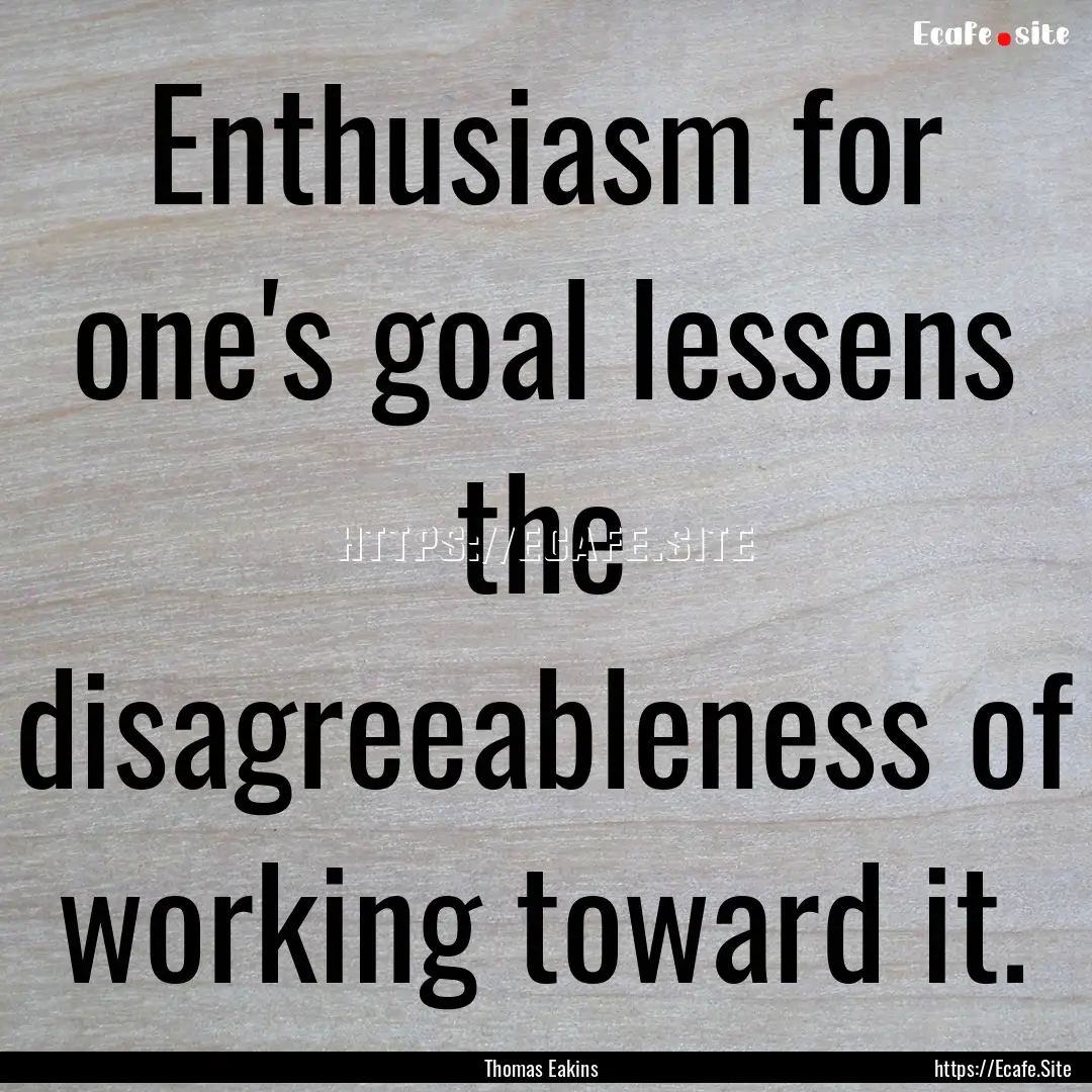 Enthusiasm for one's goal lessens the disagreeableness.... : Quote by Thomas Eakins