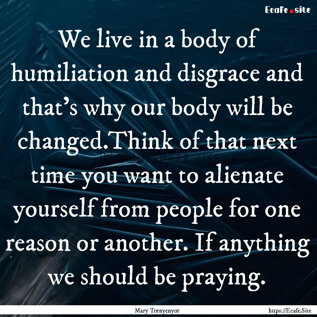 We live in a body of humiliation and disgrace.... : Quote by Mary Tornyenyor