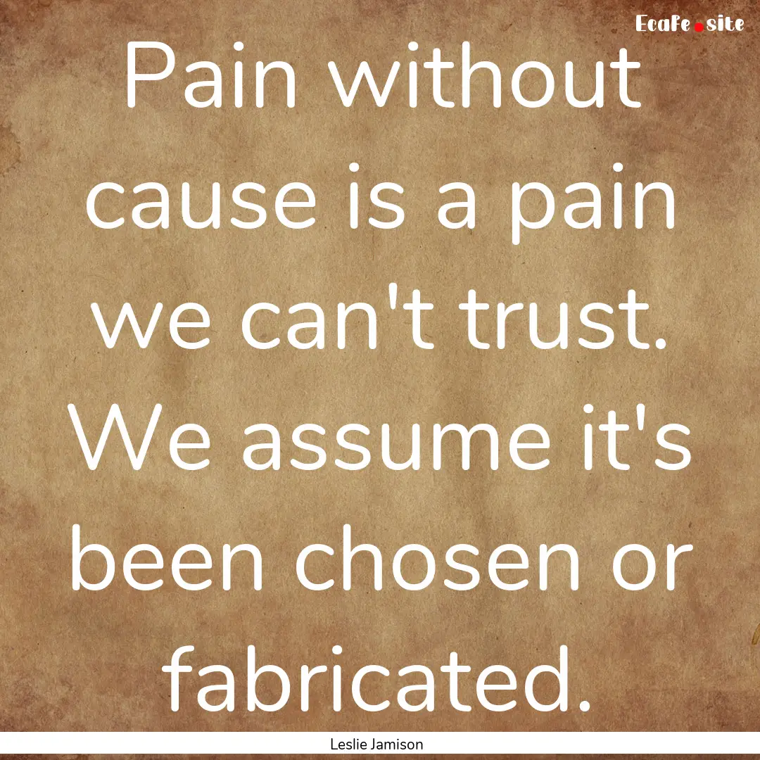 Pain without cause is a pain we can't trust..... : Quote by Leslie Jamison