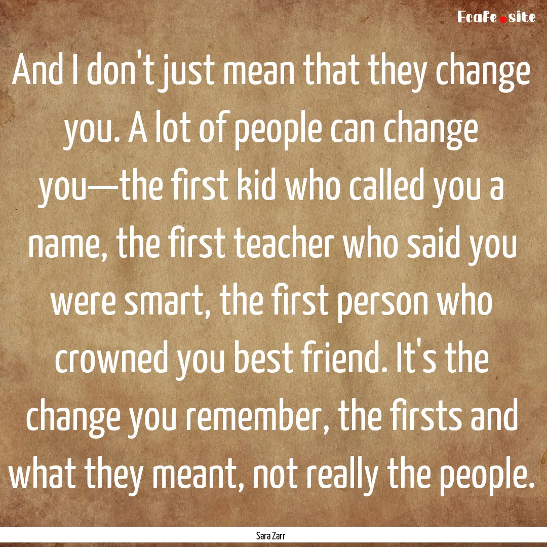 And I don't just mean that they change you..... : Quote by Sara Zarr