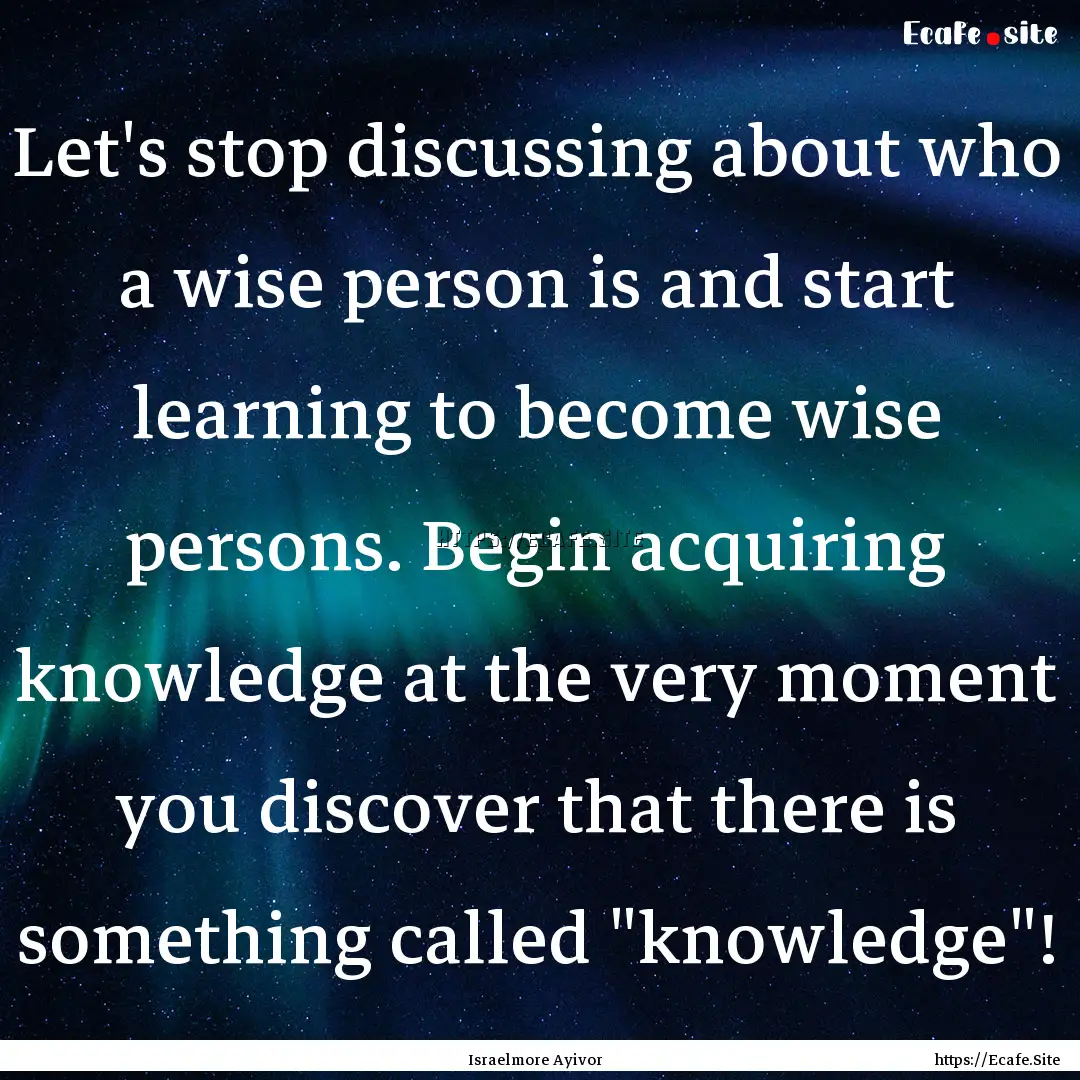 Let's stop discussing about who a wise person.... : Quote by Israelmore Ayivor