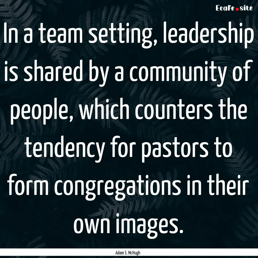 In a team setting, leadership is shared by.... : Quote by Adam S. McHugh