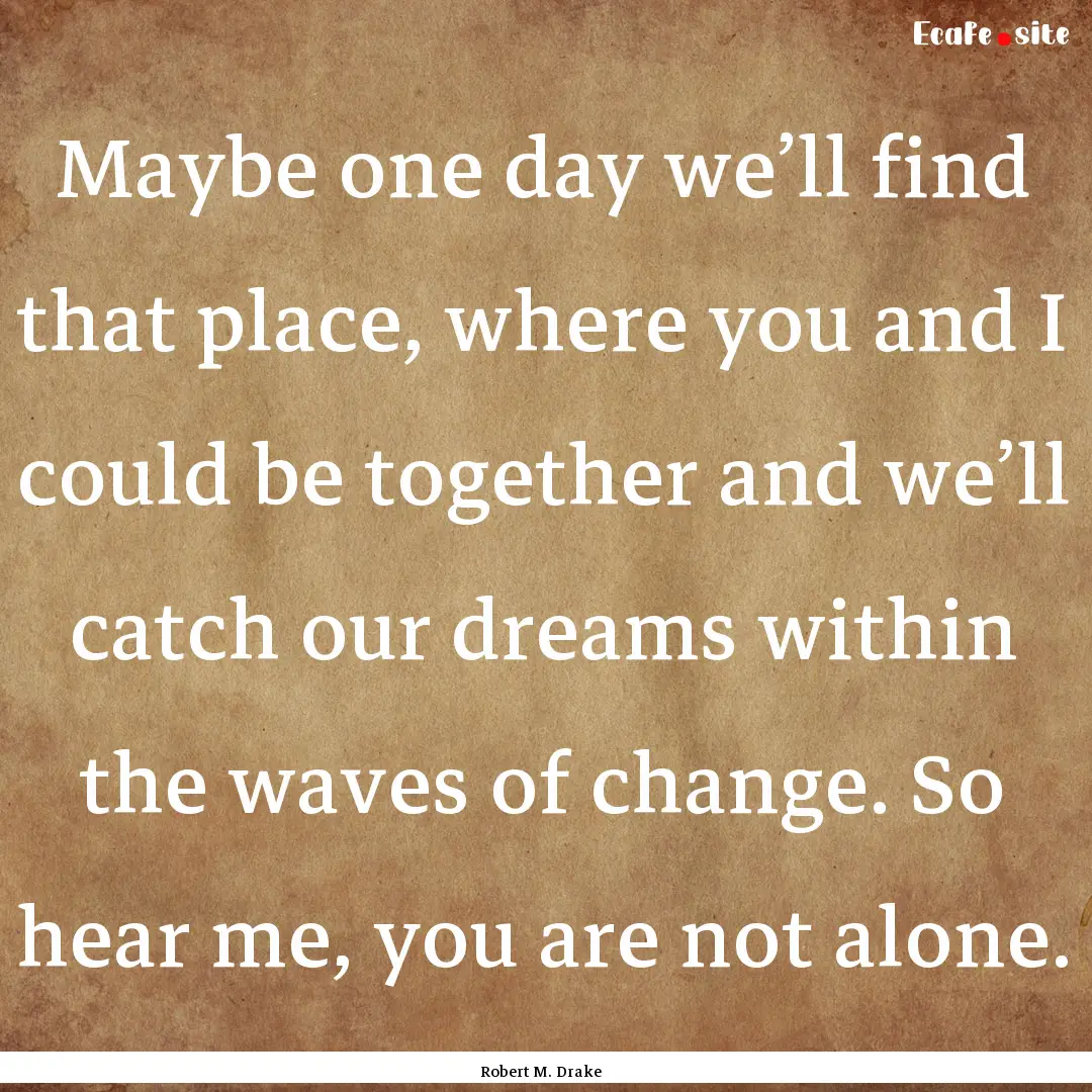 Maybe one day we’ll find that place, where.... : Quote by Robert M. Drake