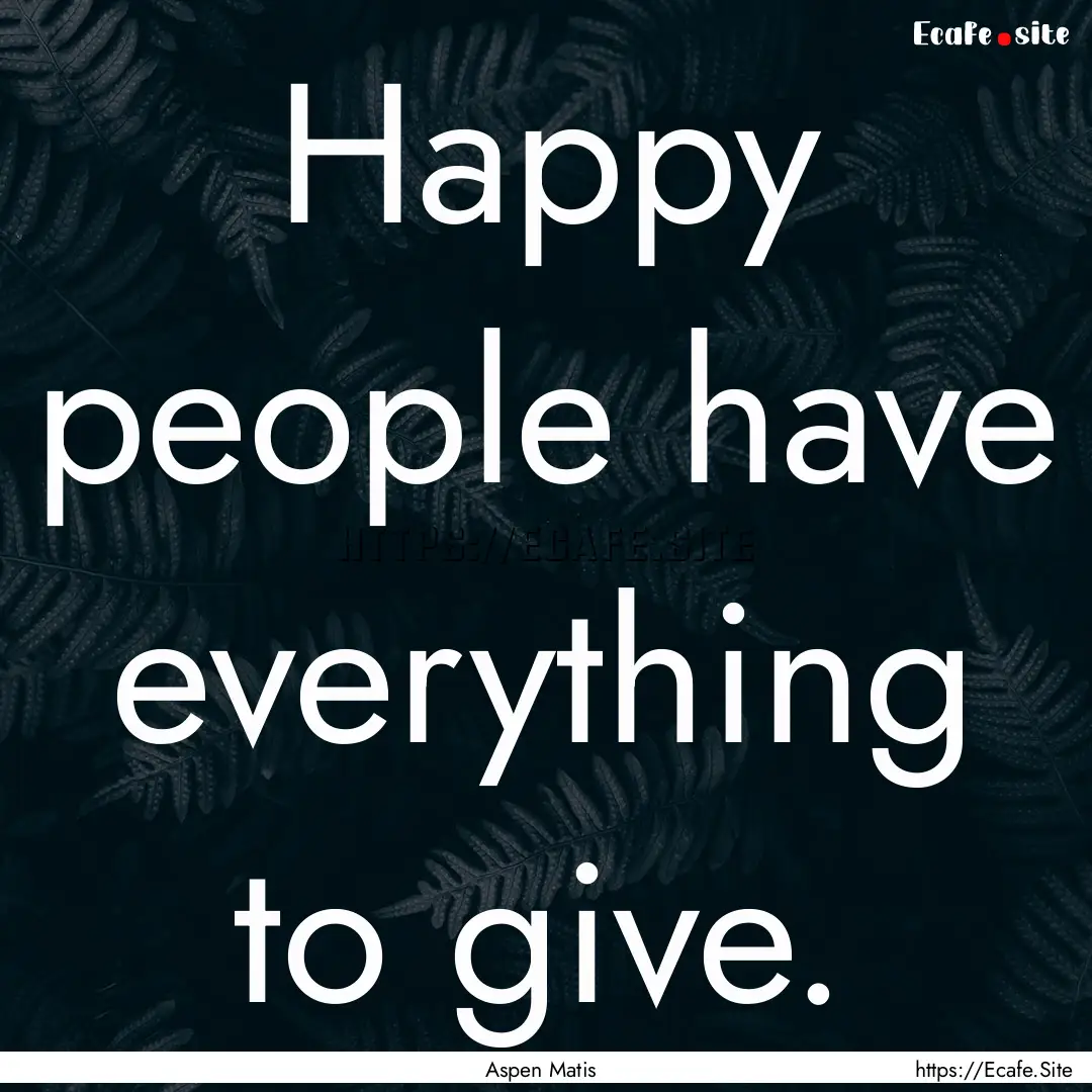 Happy people have everything to give. : Quote by Aspen Matis