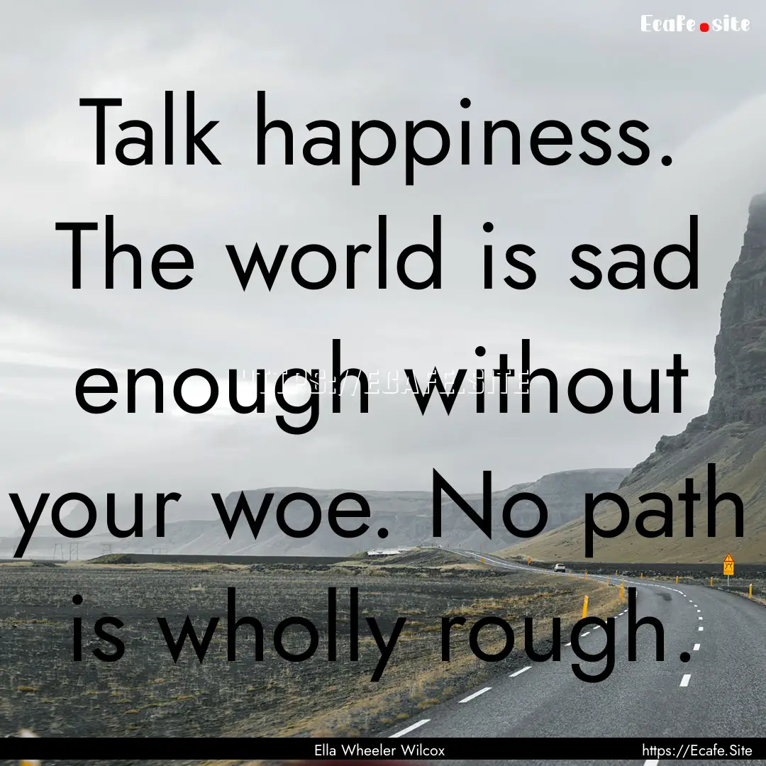 Talk happiness. The world is sad enough without.... : Quote by Ella Wheeler Wilcox