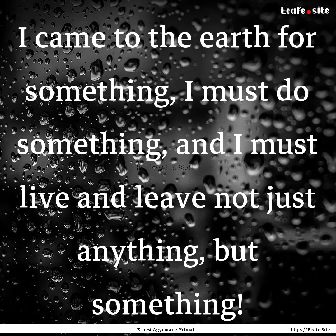 I came to the earth for something, I must.... : Quote by Ernest Agyemang Yeboah