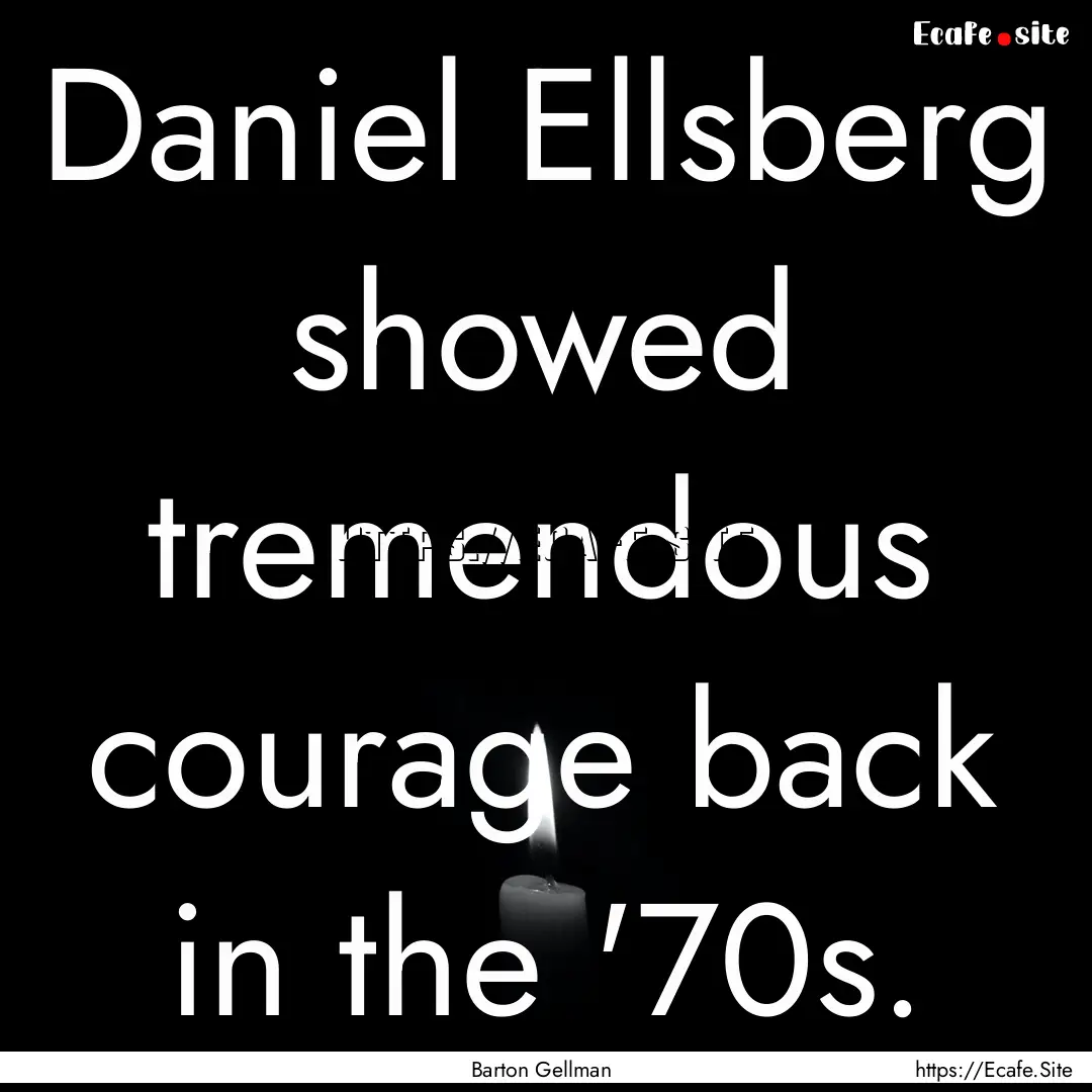 Daniel Ellsberg showed tremendous courage.... : Quote by Barton Gellman