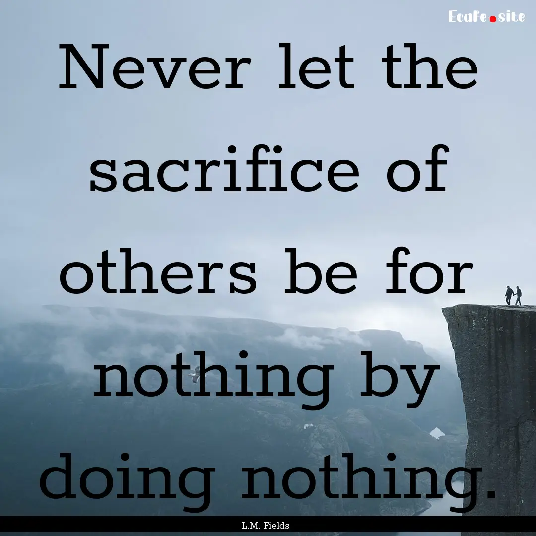 Never let the sacrifice of others be for.... : Quote by L.M. Fields