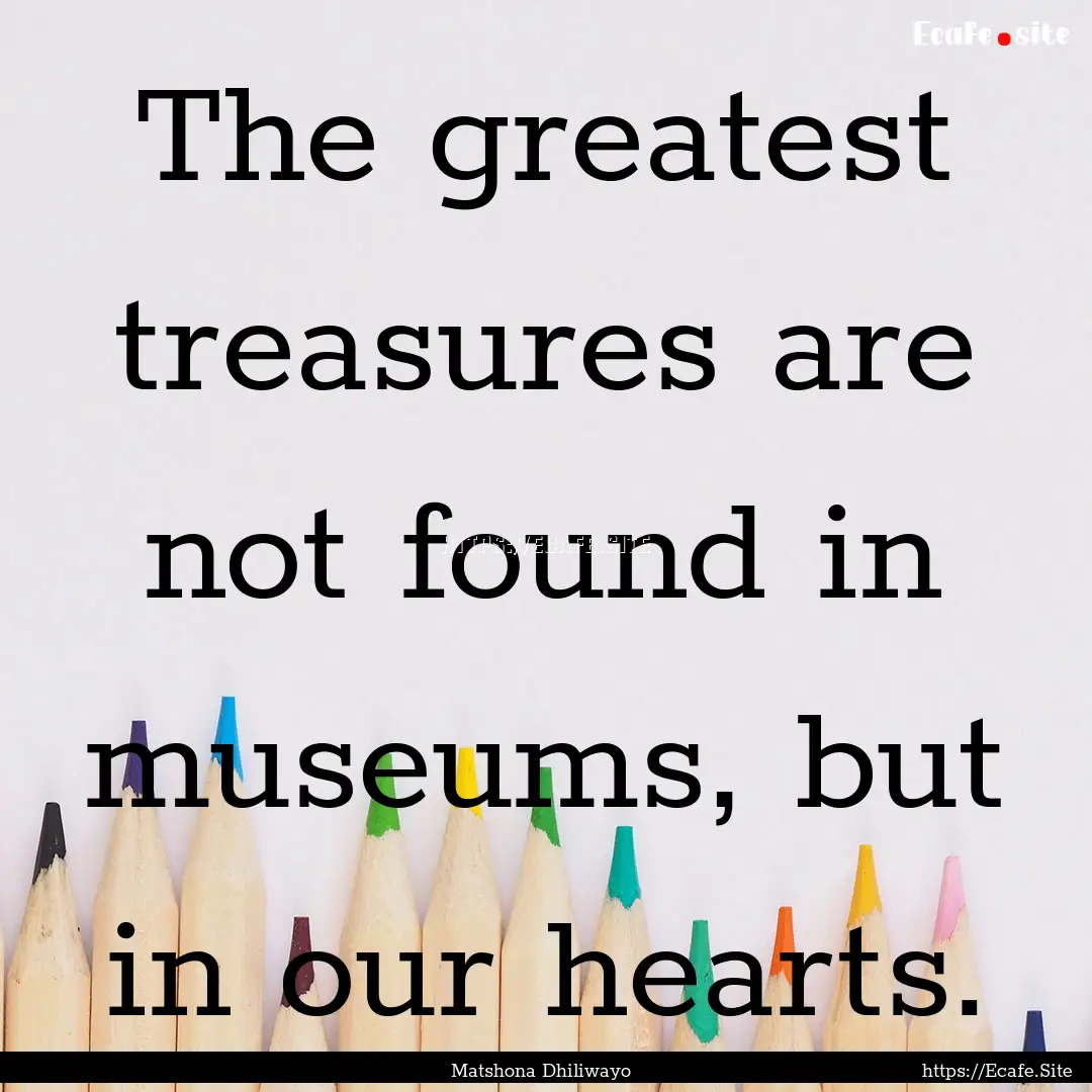 The greatest treasures are not found in museums,.... : Quote by Matshona Dhiliwayo