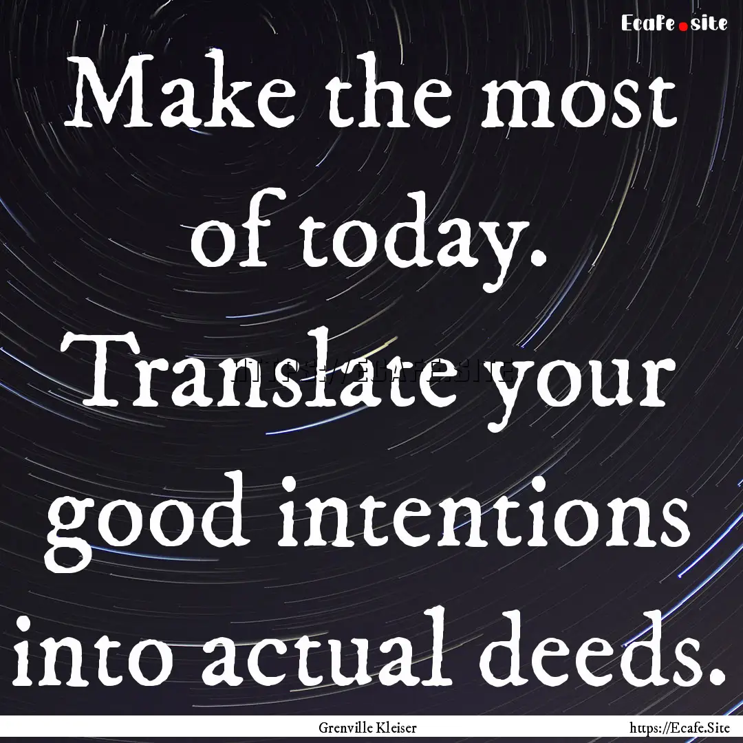 Make the most of today. Translate your good.... : Quote by Grenville Kleiser