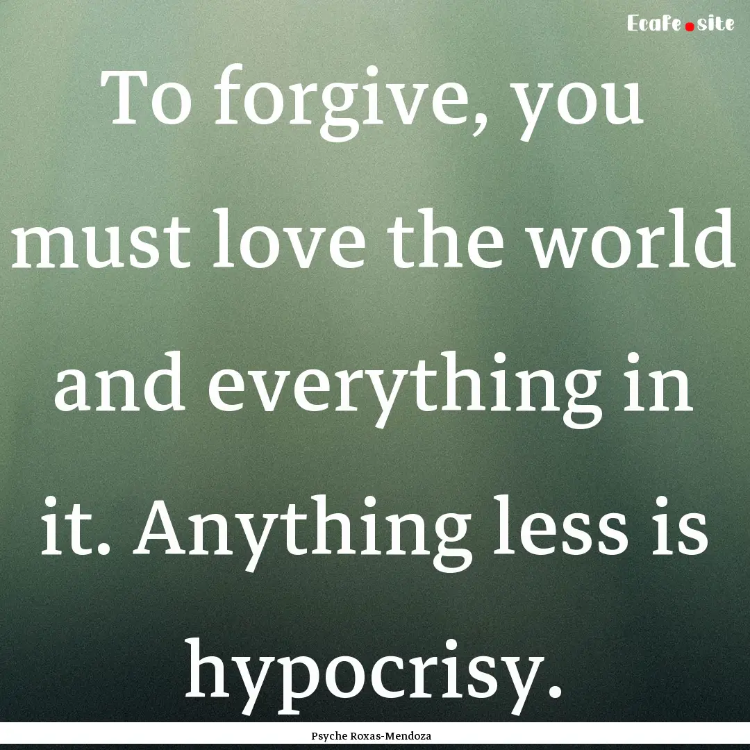 To forgive, you must love the world and everything.... : Quote by Psyche Roxas-Mendoza