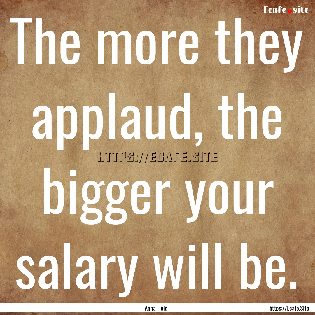 The more they applaud, the bigger your salary.... : Quote by Anna Held