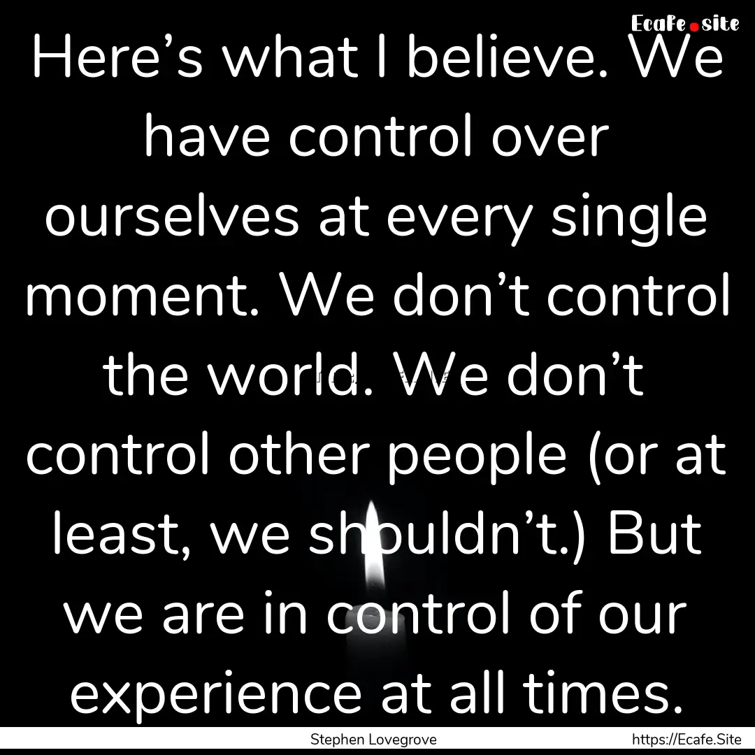 Here’s what I believe. We have control.... : Quote by Stephen Lovegrove