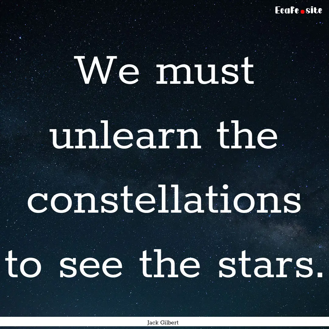 We must unlearn the constellations to see.... : Quote by Jack Gilbert