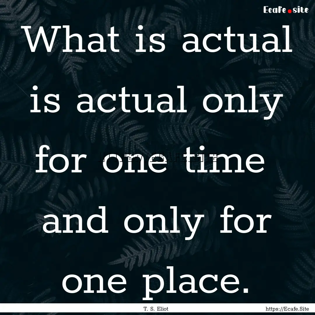 What is actual is actual only for one time.... : Quote by T. S. Eliot