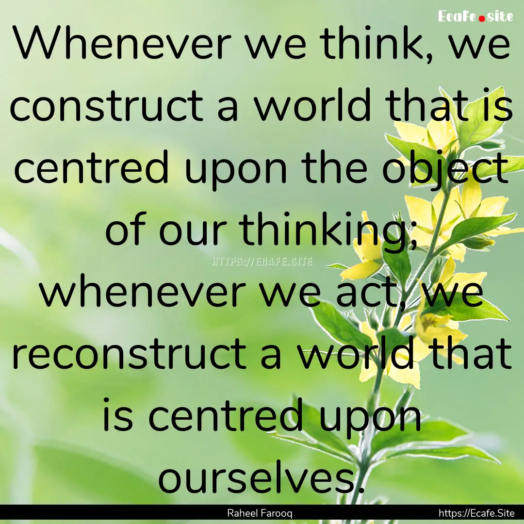 Whenever we think, we construct a world that.... : Quote by Raheel Farooq