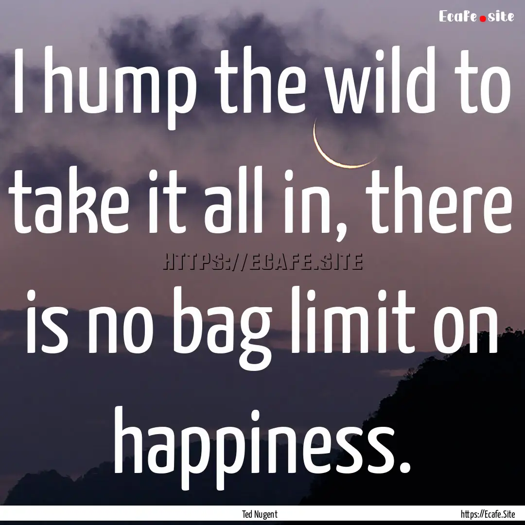 I hump the wild to take it all in, there.... : Quote by Ted Nugent