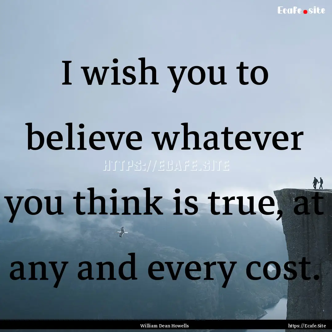 I wish you to believe whatever you think.... : Quote by William Dean Howells