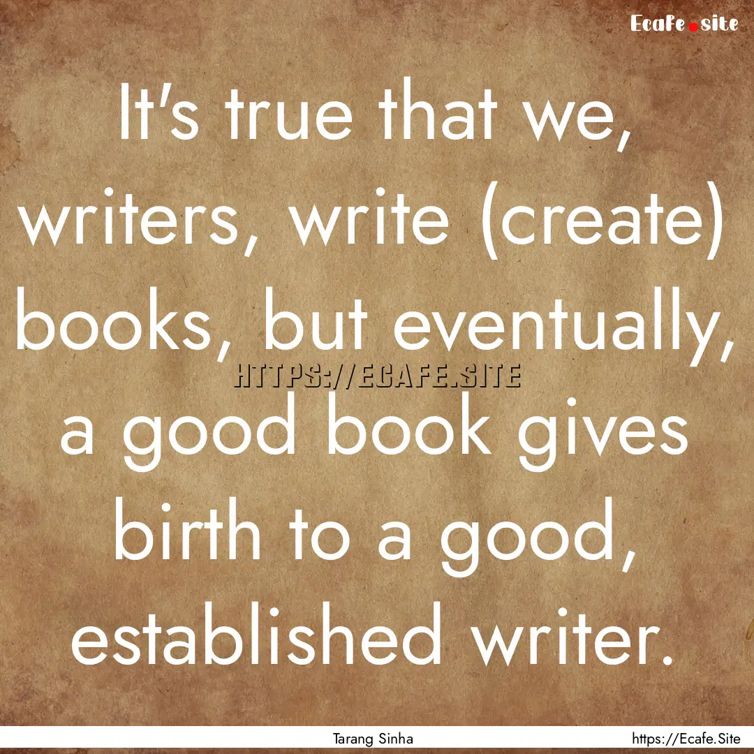 It's true that we, writers, write (create).... : Quote by Tarang Sinha