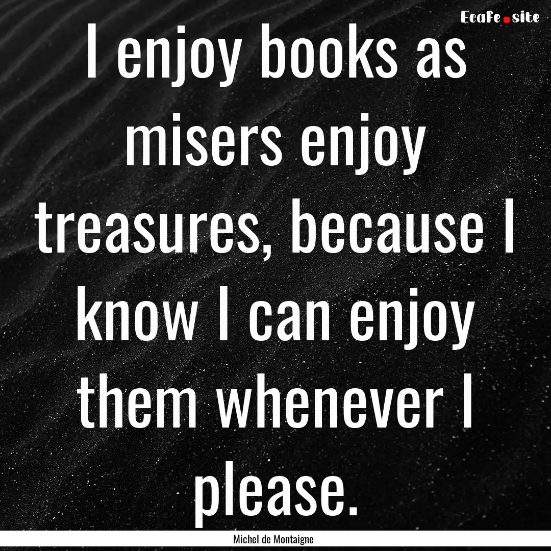 I enjoy books as misers enjoy treasures,.... : Quote by Michel de Montaigne