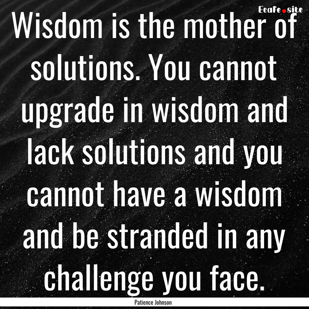 Wisdom is the mother of solutions. You cannot.... : Quote by Patience Johnson