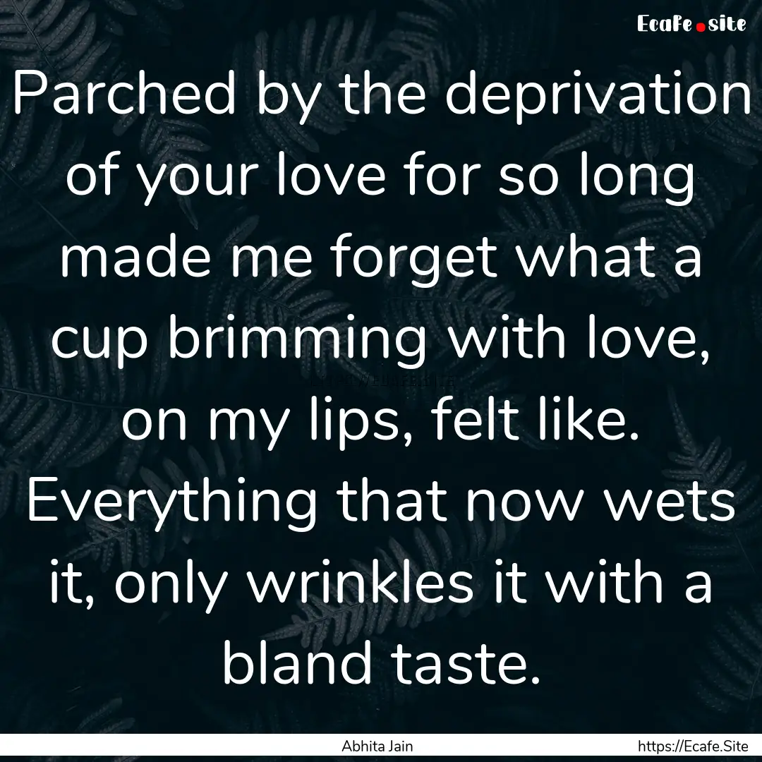 Parched by the deprivation of your love for.... : Quote by Abhita Jain