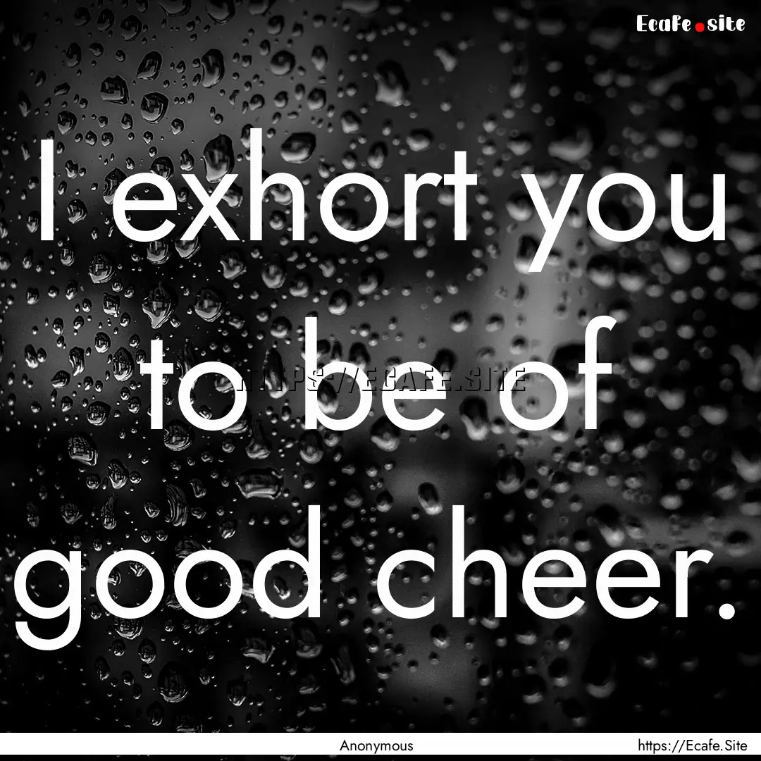 I exhort you to be of good cheer. : Quote by Anonymous