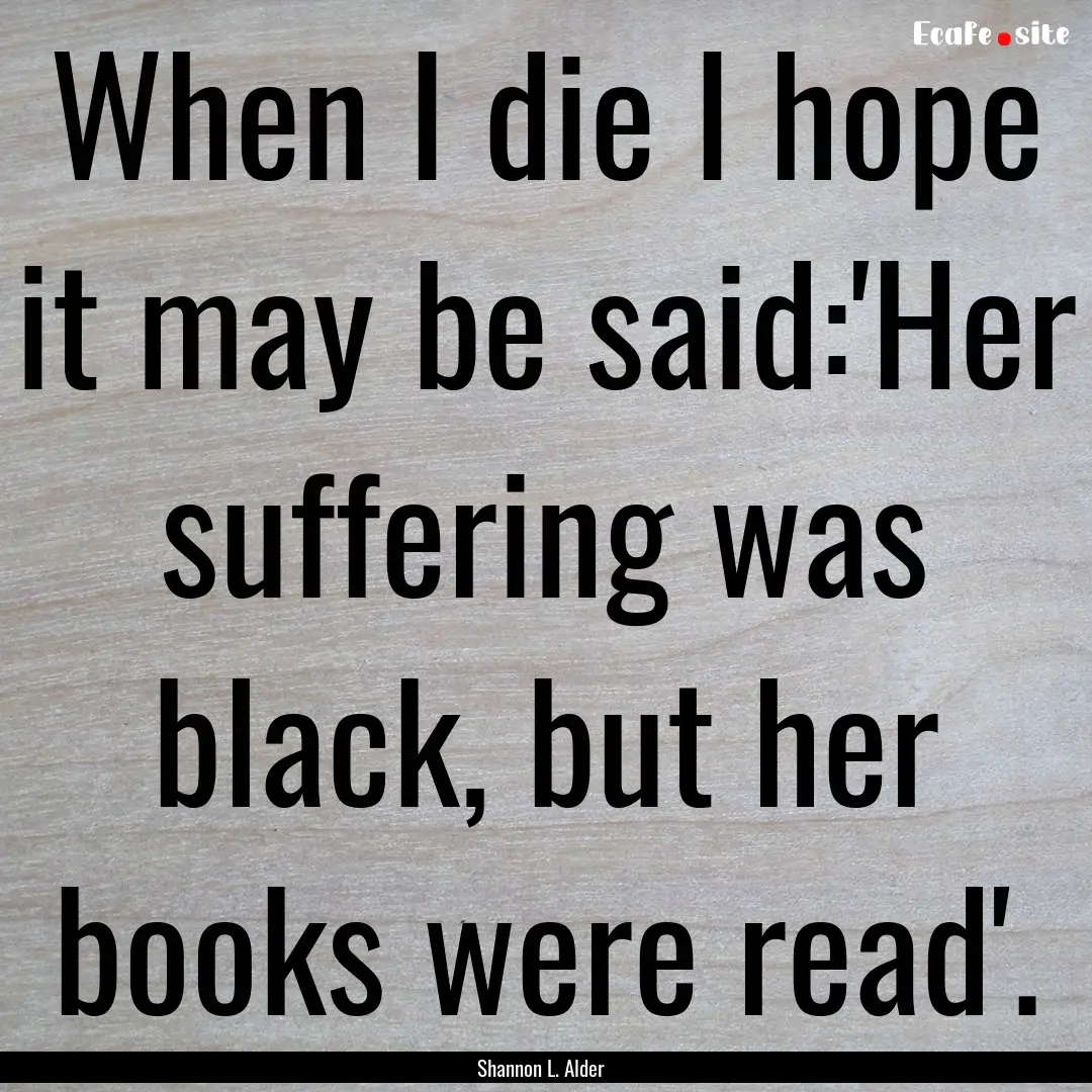 When I die I hope it may be said:'Her suffering.... : Quote by Shannon L. Alder