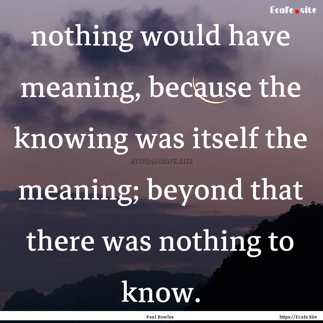 nothing would have meaning, because the knowing.... : Quote by Paul Bowles