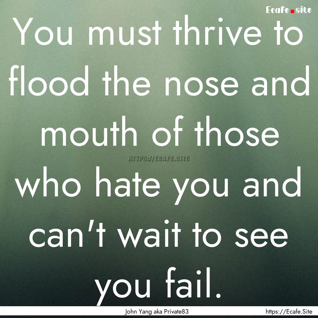 You must thrive to flood the nose and mouth.... : Quote by John Yang aka Private83