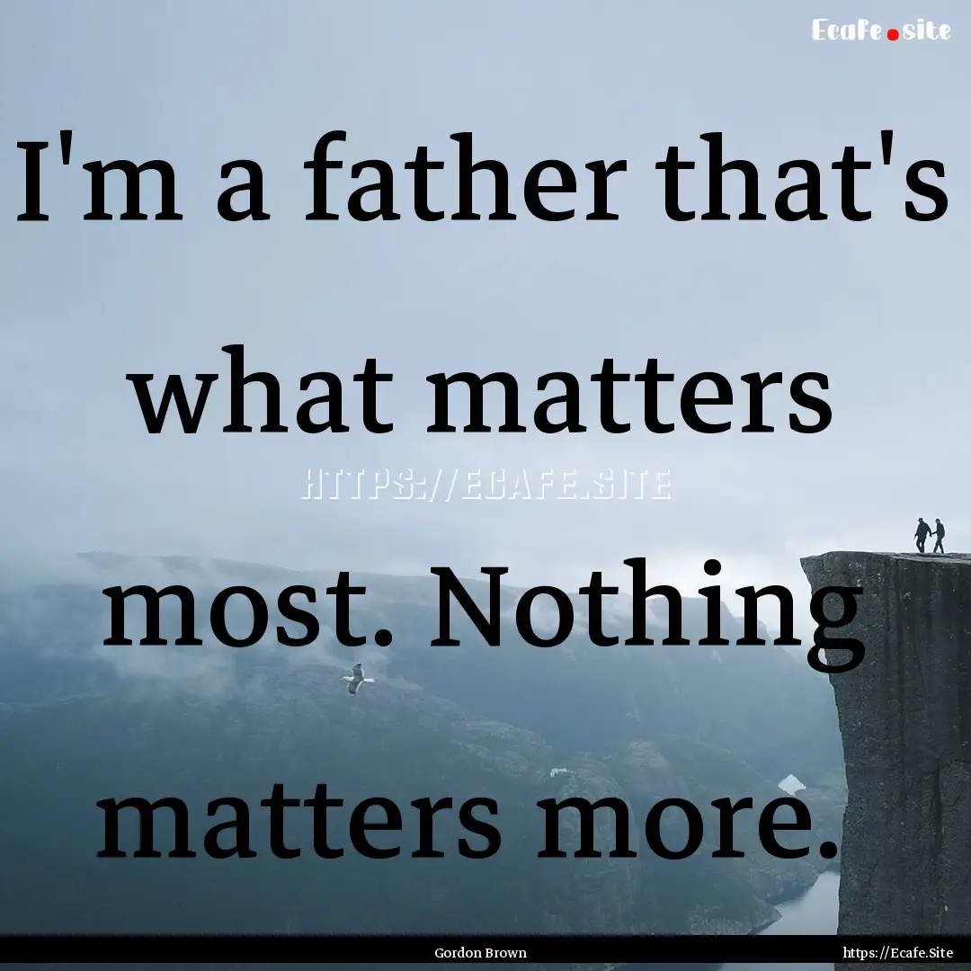 I'm a father that's what matters most. Nothing.... : Quote by Gordon Brown