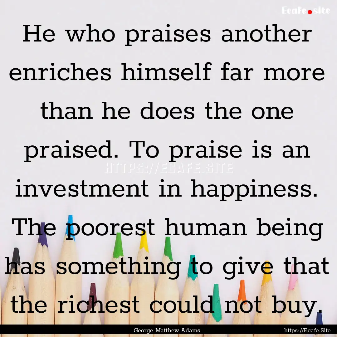 He who praises another enriches himself far.... : Quote by George Matthew Adams